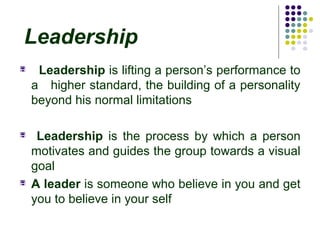 Leadership
 Leadership is lifting a person’s performance to
a higher standard, the building of a personality
beyond his normal limitations
 Leadership is the process by which a person
motivates and guides the group towards a visual
goal
 A leader is someone who believe in you and get
you to believe in your self
 