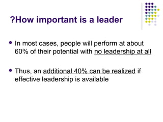 How important is a leader?
 In most cases, people will perform at about
60% of their potential with no leadership at all
 Thus, an additional 40% can be realized if
effective leadership is available
 