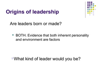 Origins of leadership
 BOTH. Evidence that both inherent personality
and environment are factors
Are leaders born or made?
What kind of leader would you be?
 