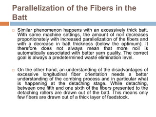 Parallelization of the Fibers in the
Batt
 Similar phenomenon happens with an excessively thick batt.
With same machine settings, the amount of noil decreases
proportionately with increased parallelization of the fibers and
with a decrease in batt thickness (below the optimum). It
therefore does not always mean that more noil is
automatically associated with better yarn quality. The correct
goal is always a predetermined waste elimination level.
 On the other hand, an understanding of the disadvantages of
excessive longitudinal fiber orientation needs a better
understanding of the combing process and in particular what
is happening at the detaching stage. While detaching,
between one fifth and one sixth of the fibers presented to the
detaching rollers are drawn out of the batt. This means only
few fibers are drawn out of a thick layer of feedstock.
 