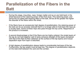 Parallelization of the Fibers in the
Batt
 During this stage, impurities, neps, foreign matter and so on are held back in the
sheet because of the retaining power of the thick layer. This retaining power, and
hence the so-called self-cleaning effect of the batt, will be all the greater the higher
the disorder of the fibers within the sheet.
 If the fibers have an excessively high degree of parallelization, the retaining power of
the batt can be so severely reduced that it is no longer able to hold back the neps as
it usually does. Some of these neps also pass through the top comb. Neppiness of
the product is increased.
 A second disadvantage is that if the fibers are too highly ordered, the single layers of
the lap do not hold together well (it lacks cohesive strength of the layers compared
with that of the fiber-to-fiber adhesion at the surface of the lap layers) and mutual
separation layer from layer is disturbed.
 A high degree of parallelization always leads to considerable hairiness of the lap.
Furthermore, the lap weight must be kept low. The degree of parallelization depends
on the total draft between the card and the comber.
 