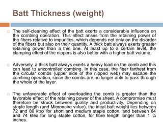 Batt Thickness (weight)
 The self-cleaning effect of the batt exerts a considerable influence on
the combing operation. This effect arises from the retaining power of
the fibers relative to impurities, which depends not only on the disorder
of the fibers but also on their quantity. A thick batt always exerts greater
retaining power than a thin one. At least up to a certain level, the
clamping effect of the nippers is also better with a higher batt volume.
 Adversely, a thick batt always exerts a heavy load on the comb and this
can lead to uncontrolled combing. In this case, the fiber farthest from
the circular combs (upper side of the nipped web) may escape the
combing operation, since the combs are no longer able to pass through
the whole of the layer.
 The unfavorable effect of overloading the comb is greater than the
favorable effect of the retaining power of the sheet. A compromise must
therefore be struck between quality and productivity. Depending on
staple length (and Micronaire value), the ideal batt weight lies between
72 and 80 ktex for short and medium staple cotton, and between 64
and 74 ktex for long staple cotton, for fibre length longer than 1 ¼
inches.
 