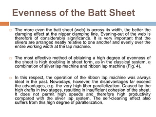 Evenness of the Batt Sheet
 The more even the batt sheet (web) is across its width, the better the
clamping effect at the nipper clamping line. Evening-out of the web is
therefore of considerable significance. It is very important that the
slivers are arranged neatly relative to one another and evenly over the
entire working width at the lap machine.
 The most effective method of obtaining a high degree of evenness of
the sheet is high doubling in sheet form, as in the classical system, a
combination of sliver lap machine and ribbon lap machine (Fig. 4).
 In this respect, the operation of the ribbon lap machine was always
ideal in the past. Nowadays, however, the disadvantages far exceed
the advantages, e.g. the very high fiber parallelization. Caused by the
high drafts in two stages, resulting in insufficient cohesion of the sheet.
It does not permit high speeds and therefore high productivity
compared with the sliver lap system. The self-cleaning effect also
suffers from this high degree of parallelization.
 