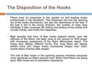 The Disposition of the Hooks
 Fibers must be presented to the comber so that leading hooks
predominate in the feedstock. This influences not only the opening
out of the hooks themselves, but also the cleanliness of the web. If
the batt is fed in the wrong direction, the number of neps rises
markedly. It also increases the soiling and loading of top combs and
circular combs, and finally the neppiness.
 Both quantity and form of fiber hooks depend mainly upon the
stiffness of the fibers; the latter rises to the second or third power
with increasing coarseness of the fibers (Micronaire value). The
hooks also display different forms; fine, long fibers will always
exhibit more and longer hooks (horseshoe shape) than short,
coarse fibers (hockey-stick shape).
 The role of fiber hooks in the spinning process therefore becomes
more significant as fibers become finer. When short fibers are being
spun, fiber hooks are of secondary importance.
 