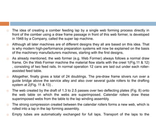  The idea of creating a comber feeding lap by a single web forming process directly in
front of the comber using a draw frame passage in front of this web former, is developed
in 1948 by a Company, called the super lap machine.
 Although all later machines are of different designs they all are based on this idea. That
is why modern high-performance preparation systems will now be explained on the basis
of the machinery manufacturers machines, starting with the first designs.
 As already mentioned, the web former (e.g. Web Former) always follows a normal draw
frame. On the Web Former machine the material flow starts with the creel 1(Fig.11 & 12)
, consisting of two feed rails. In normal operation 12 cans are laid out under each roller-
assisted feed table.
 Altogether, finally gives a total of 24 doublings. The pre-draw frame slivers run over a
guide bridge above the service alley and also over several guide rollers to the drafting
system at 2(Fig. 11 & 13) .
 The web created by the draft of 1.3 to 2.5 passes over two deflecting plates (Fig. 8) onto
the web table on which the webs are superimposed. Calendar rollers draw these
superimposed webs from the table to the lap winding assembly.
 The strong compression created between the calendar rollers forms a new web, which is
rolled into a lap in the lap forming assembly.
 Empty tubes are automatically exchanged for full laps. Transport of the laps to the
 