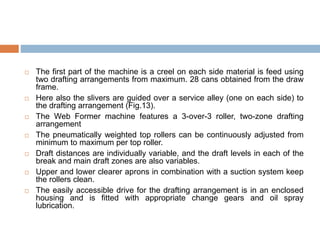  The first part of the machine is a creel on each side material is feed using
two drafting arrangements from maximum. 28 cans obtained from the draw
frame.
 Here also the slivers are guided over a service alley (one on each side) to
the drafting arrangement (Fig.13).
 The Web Former machine features a 3-over-3 roller, two-zone drafting
arrangement
 The pneumatically weighted top rollers can be continuously adjusted from
minimum to maximum per top roller.
 Draft distances are individually variable, and the draft levels in each of the
break and main draft zones are also variables.
 Upper and lower clearer aprons in combination with a suction system keep
the rollers clean.
 The easily accessible drive for the drafting arrangement is in an enclosed
housing and is fitted with appropriate change gears and oil spray
lubrication.
 