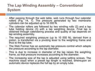The Lap Winding Assembly – Conventional
System
 After passing through the web table, web runs through four calendar
rollers (Fig. 14, 1). The pressure generated by two membrane
cylinders can be adjusted up to 16 000 N.
 The calendar rollers are followed by two winding rolls (2) and a lap
tube holding device (3) with a lap weighting device. Final lap is
obtained through calendaring process and quality of lap depends on
lap winding assembly.
 The required weighting pressure (up to 10 000 N), derived from a
piston, is transferred via a pivoting lever to the weighting frame and
thus to the lap tube.
 The Web Former has an automatic lap pressure control which adapts
the pressure according to the lap diameter.
 This is due to increase in diameter of the lap raises the weighting
frame, so that pressure increases according to the diameter.
 The increasing size of the lap is adjusted using setting screws. The
machine stops when a preset lap length is reached, whereupon an
automatic device replaces the full lap by an empty tube.
 
