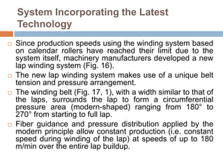 System Incorporating the Latest
Technology
 Since production speeds using the winding system based
on calendar rollers have reached their limit due to the
system itself, machinery manufacturers developed a new
lap winding system (Fig. 16).
 The new lap winding system makes use of a unique belt
tension and pressure arrangement.
 The winding belt (Fig. 17, 1), with a width similar to that of
the laps, surrounds the lap to form a circumferential
pressure area (modern-shaped) ranging from 180° to
270° from starting to full lap.
 Fiber guidance and pressure distribution applied by the
modern principle allow constant production (i.e. constant
speed during winding of the lap) at speeds of up to 180
m/min over the entire lap buildup.
 