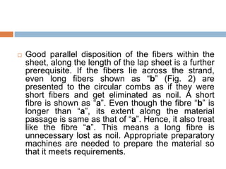  Good parallel disposition of the fibers within the
sheet, along the length of the lap sheet is a further
prerequisite. If the fibers lie across the strand,
even long fibers shown as “b” (Fig. 2) are
presented to the circular combs as if they were
short fibers and get eliminated as noil. A short
fibre is shown as “a”. Even though the fibre “b” is
longer than “a”, its extent along the material
passage is same as that of “a”. Hence, it also treat
like the fibre “a”. This means a long fibre is
unnecessary lost as noil. Appropriate preparatory
machines are needed to prepare the material so
that it meets requirements.
 