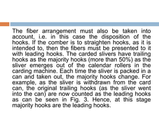 The fiber arrangement must also be taken into
account, i.e. in this case the disposition of the
hooks. If the comber is to straighten hooks, as it is
intended to, then the fibers must be presented to it
with leading hooks. The carded slivers have trailing
hooks as the majority hooks (more than 50%) as the
sliver emerges out of the calendar rollers in the
carding machine. Each time the sliver is packed in a
can and taken out, the majority hooks change. For
example, as the sliver is withdrawn from the card
can, the original trailing hooks (as the sliver went
into the can) are now counted as the leading hooks
as can be seen in Fig. 3. Hence, at this stage
majority hooks are the leading hooks.
 