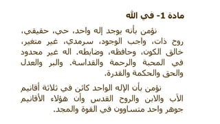 مادة1-فيهللا
نؤمنبأنهيوجدإله،واحد،حي،حقيقي
روح،ذاتواجب،الوجود،سرمديغير،متغير
خالق،الكون،وحافظهوضابطه.الهغيرمحدود
فيالمحبةوالرحمةوالقداسة.والبروالعدل
والحقوالحكمةوالقدرة.
نؤمنبأناإللهالواحدكائنفيثالثةأقانيم
بَالاواالبنوالروحالقدسوأنهؤالءاألقانيم
جوهرواحدمتساوونفيالقوةوالمجد.
