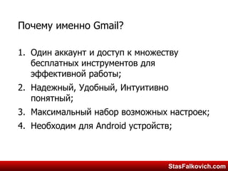 StasFalkovich.comStasFalkovich.com
Почему именно Gmail?
1. Один аккаунт и доступ к множеству
бесплатных инструментов для
эффективной работы;
2. Надежный, Удобный, Интуитивно
понятный;
3. Максимальный набор возможных настроек;
4. Необходим для Android устройств;
 