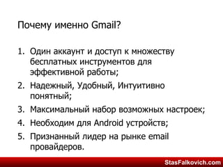 StasFalkovich.comStasFalkovich.com
Почему именно Gmail?
1. Один аккаунт и доступ к множеству
бесплатных инструментов для
эффективной работы;
2. Надежный, Удобный, Интуитивно
понятный;
3. Максимальный набор возможных настроек;
4. Необходим для Android устройств;
5. Признанный лидер на рынке email
провайдеров.
 
