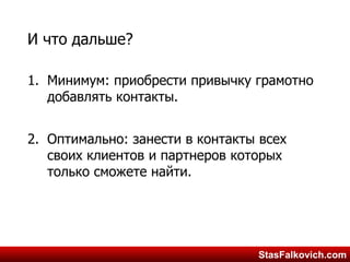 StasFalkovich.comStasFalkovich.com
И что дальше?
1. Минимум: приобрести привычку грамотно
добавлять контакты.
2. Оптимально: занести в контакты всех
своих клиентов и партнеров которых
только сможете найти.
 