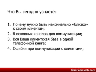 StasFalkovich.comStasFalkovich.com
Что Вы сегодня узнаете:
1. Почему нужно быть максимально «близко»
к своим клиентам;
2. 8 основных каналов для коммуникации;
3. Вся Ваша клиентская база в одной
телефонной книге;
4. Ошибки при коммуникации с клиентами;
 