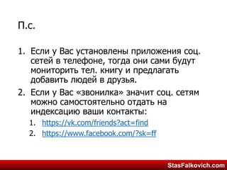 StasFalkovich.comStasFalkovich.com
П.с.
1. Если у Вас установлены приложения соц.
сетей в телефоне, тогда они сами будут
мониторить тел. книгу и предлагать
добавить людей в друзья.
2. Если у Вас «звонилка» значит соц. сетям
можно самостоятельно отдать на
индексацию ваши контакты:
1. https://vk.com/friends?act=find
2. https://www.facebook.com/?sk=ff
 
