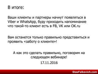 StasFalkovich.comStasFalkovich.com
В итоге:
Ваши клиенты и партнеры начнут появляться в
Viber и WhatsApp, буду приходить напоминание
что такой-то клиент есть в FB, VK или ОК.ru
Вам останется только правильно представиться и
проявить «заботу о клиенте»!
А как это сделать правильно, поговорим на
следующем вебинаре!
17.11.2016
 