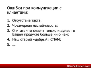 StasFalkovich.comStasFalkovich.com
Ошибки при коммуникации с
клиентами:
1. Отсутствие такта;
2. Чрезмерная настойчивость;
3. Считать что клиент только и думает о
Вашем продукте больше ни о чем;
4. Наш старый «добрый» СПАМ;
5. …
 