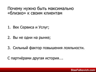 StasFalkovich.comStasFalkovich.com
Почему нужно быть максимально
«близко» к своим клиентам
1.Век Сервиса и Услуг;
2.Вы не одни на рынке;
3.Сильный фактор повышения
лояльности.
С партнёрами другая история….
 