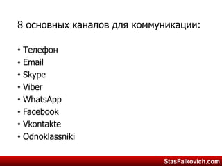 StasFalkovich.comStasFalkovich.com
8 основных каналов для коммуникации:
• Телефон
• Email
• Skype
• Viber
• WhatsApp
• Facebook
• Vkontakte
• Odnoklassniki
 