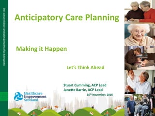 Anticipatory Care Planning
Making it Happen
Let’s Think Ahead
Stuart Cumming, ACP Lead
Janette Barrie, ACP Lead
16th November, 2016
 
