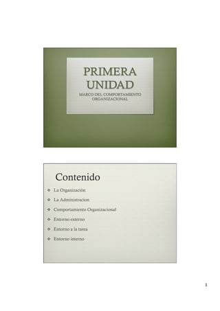 1	
PRIMERA
UNIDAD
MARCO DEL COMPORTAMIENTO
ORGANIZACIONAL
Contenido
v  La Organización
v  La Administracion
v  Comportamiento Organizacional
v  Entorno externo
v  Entorno a la tarea
v  Entorno interno
 