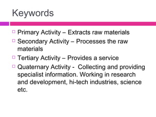 Keywords
 Primary Activity – Extracts raw materials
 Secondary Activity – Processes the raw
materials
 Tertiary Activity – Provides a service
 Quaternary Activity - Collecting and providing
specialist information. Working in research
and development, hi-tech industries, science
etc.
 