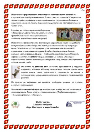‫בס"ד‬
На занятии по формированию элементарных математических понятий мы
старались показать образование числа 5, учить считать в пределах 5. Закрепляли
знания о прямоугольнике на основе сравнения его с треугольником.Развивали
мышление, внимание, память. Закрепляли представления о последовательности
частей суток.
В среду у нас прошел музыкальный праздник
«Мамин день». Детки пели, танцевали и читали
трогательные стихи, посвященные нашим
любимым мамам! Было очень интересно!
На занятии по ознакомлению с окружающим миром темой нашей беседы была
наступающая зима. Мы говорили о жизни диких животных в лесу на примере
белки. Зимой белка всё светлое время суток проводит в поисках пищи. Её
длинненькое тело в рыжевато-серенькой шубке с белым мехом на брюшке
мелькает в ветвях деревьев. Шишки — любимый зимний корм белок. Пережить
суровое время помогают белочке сделанные осенью запасы. С помощью
поразительного тонкого обоняния, даже в глубоком снегу, находит она спрятанные
жёлуди, орешки, грибы.
На занятии по развитию речи мы читали произведения Е. Чарушина:
«Воробей», «Лисята», «Почему Тюпу назвали Тюпой». Целью было
помочь понять смысл прочитанного, порадоваться за героев и
поупражняться в инсценировке маленького отрывка из понравившегося
рассказа.
На занятии по рисованию мы рисовали верблюдов, шедших по пустыне,
используя свои ладошки.
На занятии по физической культуре мы прыгали в длину с места и прокатывали
мячик друг другу. Так же играли в подвижные игры: «Подбрось выше всех»,
«Веселые вертолеты», «Ловишки».
Шаббат шалом
Хороших выходных
Мора Маргарита и мора Элизабет
 