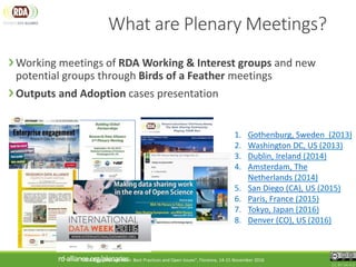 What are Plenary Meetings?
Working meetings of RDA Working & Interest groups and new
potential groups through Birds of a Feather meetings
Outputs and Adoption cases presentation
CC BY-SA 4.0
rd-alliance.org/plenaries
1. Gothenburg, Sweden (2013)
2. Washington DC, US (2013)
3. Dublin, Ireland (2014)
4. Amsterdam, The
Netherlands (2014)
5. San Diego (CA), US (2015)
6. Paris, France (2015)
7. Tokyo, Japan (2016)
8. Denver (CO), US (2016)
"FAIR Data Management: Best Practices and Open Issues", Florence, 14-15 November 2016
 