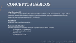 Bases de Datos con MSSQL - Por Elena López - ingelenalopez@gmail.com - 1.809.481.3114
CONCEPTOS BÁSICOS
Integridad referencial:
La clave externa de una tabla de referencia siempre debe aludir a una fila válida de la tabla a la que se haga
referencia. La integridad referencial garantiza que la relación entre dos tablas permanezca sincronizada
durante las operaciones de actualización y eliminación.
Redundancia:
Repetición innecesaria de información.
Restricciones de Integridad:
Reglas de negocios que permiten garantizar la integridad de los datos. Ejemplos:
• Fecha de venta >= FechaActual
• Género {Masculino, Femenino}
• Impuesto >= 0
• Correo electrónico _@_._
Ejemplo Excel
Ejemplo Excel
 