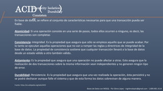 Bases de Datos con MSSQL - Por Elena López - ingelenalopez@gmail.com - 1.809.481.3114
ACID (
En base de datos, se refiere al conjunto de características necesarias para que una transacción pueda ser
fiable.
Atomicidad: Si una operación consiste en una serie de pasos, todos ellos ocurren o ninguno, es decir, las
transacciones son completas
Consistencia: Integridad. Es la propiedad que asegura que sólo se empieza aquello que se puede acabar. Por
lo tanto se ejecutan aquellas operaciones que no van a romper las reglas y directrices de Integridad de la
base de datos. La propiedad de consistencia sostiene que cualquier transacción llevará a la base de datos
desde un estado válido a otro también válido.
Aislamiento: Es la propiedad que asegura que una operación no puede afectar a otras. Esto asegura que la
realización de dos transacciones sobre la misma información sean independientes y no generen ningún tipo
de error.
Durabilidad: Persistencia. Es la propiedad que asegura que una vez realizada la operación, ésta persistirá y no
se podrá deshacer aunque falle el sistema y que de esta forma los datos sobrevivan de alguna manera.
Fuente: https://es.wikipedia.org/wiki/ACID
Atomicity
Consisten
cy
Isolation
Durability)
 