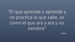 “El que aprende y aprende y
no practica lo que sabe, es
como el que ara y ara y no
siembra”
Platón
 