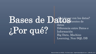 Bases de Datos con MSSQL - Por Elena López - ingelenalopez@gmail.com - 1.809.481.3114
Bases de Datos
¿Por qué?
¿Qué hacer con los datos?
Múltiples fuentes de
datos
Diferencia entre Datos e
Información
Big Data, Machine
Learning, Non-SQL DB
 