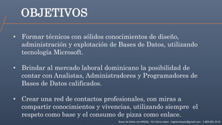 OBJETIVOS
Bases de Datos con MSSQL - Por Elena López - ingelenalopez@gmail.com - 1.809.481.3114
• Formar técnicos con sólidos conocimientos de diseño,
administración y explotación de Bases de Datos, utilizando
tecnología Microsoft.
• Brindar al mercado laboral dominicano la posibilidad de
contar con Analistas, Administradores y Programadores de
Bases de Datos calificados.
• Crear una red de contactos profesionales, con miras a
compartir conocimientos y vivencias, utilizando siempre el
respeto como base y el consumo de pizza como enlace.
 