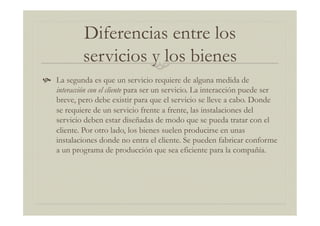 Diferencias entre los
servicios y los bienes
  La segunda es que un servicio requiere de alguna medida de
interacción con el cliente para ser un servicio. La interacción puede ser
breve, pero debe existir para que el servicio se lleve a cabo. Donde
se requiere de un servicio frente a frente, las instalaciones del
servicio deben estar diseñadas de modo que se pueda tratar con el
cliente. Por otro lado, los bienes suelen producirse en unas
instalaciones donde no entra el cliente. Se pueden fabricar conforme
a un programa de producción que sea eficiente para la compañía.
 