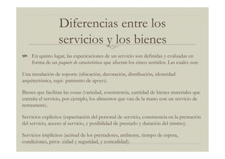 Diferencias entre los
servicios y los bienes
  En quinto lugar, las especicaciones de un servicio son definidas y evaluadas en
forma de un paquete de características que afectan los cinco sentidos. Las cuales son:
Una instalación de soporte (ubicación, decoración, distribución, idoneidad
arquitectónica, equi- pamiento de apoyo).
Bienes que facilitan las cosas (variedad, consistencia, cantidad de bienes materiales que
entraña el servicio, por ejemplo, los alimentos que van de la mano con un servicio de
restaurante).
Servicios explícitos (capacitación del personal de servicio, consistencia en la prestación
del servicio, acceso al servicio, y posibilidad de prestarlo y duración del mismo).
Servicios implícitos (actitud de los prestadores, ambiente, tiempo de espera,
condiciones, priva- cidad y seguridad, y comodidad).
 