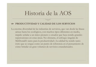 Historia de la AOS
  PRODUCTIVIDAD Y CALIDAD DE LOS SERVICIOS
La enorme diversidad de las industrias de servicios, que van desde las líneas
aéreas hasta los zoológicos, con muchos tipos diferentes en medio,
impide señalar a un único pionero o creador que haya tenido grandes
repercusiones en estas áreas. No obstante, el enfoque singular de
McDonald’s tanto para la productividad y la calidad ha tenido tanto
éxito que se yergue como un punto de referencia en el pensamiento de
cómo brindar un gran volumen de servicios estandarizados.
 