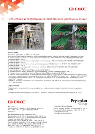 Испытания
Испытания проводятся по ГОСТ Р 53316-2009
В состав ОКЛ на основе лотков ДКС и огнестойких безгалогенных кабелей Prysmian входят следующие системы:
1. система кабельных лестничных лотков для электропроводки "L5 Combitech" по ТУ 3449-002-73438690-2008
(производства АО "ДКС");
2. система кабельных проволочных лотков для электропроводки "F5 Combitech" по ТУ 3449-001-73438690-2006
(производства АО "ДКС");
3. система кабельных листовых лотков для электропроводки "S5 Combitech" по ТУ 3449-013-47022248-2004
(производства АО "ДКС");
4. система опорных конструкций и монтажных устройств "B5 Combitech" по ТУ 3449-032-47022248-2012
(производства АО "ДКС");
5. система крепежа "M5 Combitech" (производства АО "ДКС");
6. система стальных труб и монтажных аксессуаров серии "Cosmec" (производства АО "ДКС");
7. ответвительные огнестойкие коробки "Express" серии FS (производства АО "ДКС");
8. силовые огнестойкие кабели, не распространяющие горение, с низким дымо- и газовыделением, не содержащие
галогенов, с медными жилами номинальным сечением от 1,5 мм2 до 95 мм2 и числом жил 1 – 5 марки ППГнг(А)-FRHF
на номинальное напряжение 0,66 и 1 кВ, серийно выпускаемые по ТУ 3533-014-50951092-2013 Prysmian Group
(ООО "РЭК", Россия).
ОКЛ ДКС и Prysmian, выполненная по Техническому регламенту ТРМ 006-2015, прошла испытания в соответствии с
ГОСТ Р 53316—2009.
Сертификат
По результатам испытаний получены сертификаты с указанием времени работоспособности линии в условиях
пожара.
Сертификат на огнестойкую кабельную линию с временем сохранения работоспособности не менее 90 минут.
АО "ДКС"
Россия, 125167, Москва, 4-я ул. 8 Марта, д. 6а, стр. 1.
Тел.: (495) 916-52-62, факс: (495) 916-52-08
www.dkc.ru
Региональные представительства:
Екатеринбург: (343) 236-66-50, Казань: (843) 291-75-91,
Краснодар: (861) 267-75-67, Красноярск (391) 276-80-98,
Нижний Новгород: (831) 421-67-42,
Новосибирск: (383) 347-84-24, Пермь: (342) 259-40-35,
Ростов-на-Дону: (863) 203-72-59, Самара: (846) 273-36-14,
Сочи: (8622) 98-80-45, С-Петербург: (812) 611-10-67,
Уфа: (347) 292-43-54, Хабаровск: (4212) 45-27-07,
Челябинск: (351) 245-33-09, Алматы: (727) 237-69-15
Prysmian Group Russia
Россия, 105062, Москва, ул.Чаплыгина 20, стр. 7
Тел.: (495) 777-80-86, факс: (495) 777-80-89
ru.prysmiangroup.com
info.ru@prysmiangroup.com
Испытания и сертификация огнестойких кабельных линий
 