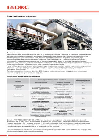 Цинк-ламельное покрытие
Описание метода
На материал основы защищаемой детали наносится специальное покрытие, состоящее из химически активной смолы с
высоким содержанием хлопьев цинка и алюминия. Под воздействием температуры (процесс спекания) образуется
электропроводный цинк-алюминиевый слой, по своим свойствам аналогичный покрытию, получаемому при
электролитическом или горячем цинковании. Покрытие цинк-алюминий, как и стандартое цинковое покрытие,
обеспечивает, помимо барьерной защиты, также и электрохимическую защиту от коррозии. Скорость окисления
алюминия ниже, чем цинка, и за счет этого при той же толщине защитного слоя покрытие цинк-алюминий существенно
более коррозионостойко (примерно втрое), чем стандартное цинковое покрытие.
Малая распространенность цинково-алюминиевых покрытий связана с технологическими сложностями при добавлении
алюминия в цинк при традиционных способах нанесения защитных покрытий (гальванизация, конвейерное и
цинкование погружением).
Только инновационные компании, такие как ДКС, обладают высокотехнологичным оборудованием, позволяющим
наносить качественное цинк-ламельное покрытие.
Соответствие нормативной документации
Согласно ГОСТ Р 52868-2007 и EN ISO 12944-2 для применения при наружной установке в среднезагрязненной
атмосфере С3 и С4 допускается использование металлических изделий либо с покрытием цинка после изготовления
(горячая оцинковка - HDZ) толщиной не менее 45 мкм, либо применение иных металлических покрытий при условии
проверки на коррозионостойкость. Испытываемое покрытие должно выдержать воздействие соляного тумана в
специальной камере в течение 450 часов до появления красной коррозии.
Согласно проведенным испытаниям, цинк-ламельное покрытие выдерживает 2000 часов, что более чем в четыре раза
превышает требования нормативной документации.
Материал
Типичные условия и класс степени воздействия
Гарантированный срок
службы
Наружная установка Внутренняя установка
Сталь тонколистовая
оцинкованная
по методу
Сендзимира
С1
С1 Отапливаемые помещения с чистой
атмосферой
20 лет
С2 Атмосфера с низким уровнем
загрязнения, в основном сельские
районы
С2 Неотапливаемые помещения,
возможна конденсация
15 лет
Горячее цинкование
после изготовления
С3 Городские или умеренно
загрязненные промышленные
атмосферы. Прибрежные территории с
низким уровнем солености
С3 Производственные помещения с
высокой влажностью и умеренным
загрязнением воздуха
20 лет
С4 Промышленные атмосферы и
прибрежные территории с умеренной
соленостью
С4 Промышленные производства
с высоким уровнем загрязнения,
помещения с высокими влажностью и
соленостью
15 лет
Цинк-ламельное покрытие
С3 Городские или умеренно
загрязненные промышленные
атмосферы. Прибрежные
территории с низким уровнем
солености
С3 Производственные помещения с
высокой влажностью и умеренным
загрязнением воздуха
40 лет
С4 Промышленные атмосферы
и прибрежные территории с
умеренной соленостью
С4 Промышленные производства
с высоким уровнем загрязнения,
помещения с высокими влажностью
и соленостью
30 лет
Нержавеющая
сталь AISI 304
С5 Промышленные зоны с высокой
влажностью и агрессивной атмосферой,
прибрежные или морские территории с
высокой соленостью
С5 Здания или площади с почти
постоянной конденсацией и с очень
высоким загрязнением
10-20 лет
 