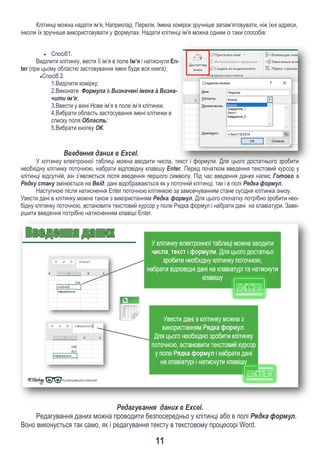 11
Клітинці можна надати ім’я, Наприклад Перелік. Імена комірок зручніше запам’ятовувати, ніж їхні адреси,
інколи їх зручніше використовувати у формулах. Надати клітинці ім’я можна одним із таки способів:
 Спосіб1.
Виділити клітинку, вести її ім’я в поле Ім’я і натиснути En-
ter (при цьому областю застовування імені буде вся книга);
Спосіб 2.
1.Виділити комірку;
2.Виконати Формула à Визначені імена à Визна-
чити ім’я;
3.Ввести у вікні Нове ім’я в поле ім’я клітинки.
4.Вибрати область застосування імені клітинки в
списку поля Область;
5.Вибрати кнопку ОК.
Введення даних в Exсel.
У клітинку електронної таблиці можна вводити числа, текст і формули. Для цього достатнього зробити
необхідну клітинку поточною, набрати відповідну клавішу Enter. Перед початком введення текстовий курсор у
клітинці відсутній, він з’являється після введення першого символу. Під час введення даних напис Готово в
Рядку стану змінюється на Ввід, дані відображаються як у поточній клітинці, так і в полі Рядка формул.
Наступною після натиснення Enter поточною клітинкою за замовчуванням стане сусідня клітинка знизу.
Увести дані в клітинку можна також з використанням Рядка формул. Для цього спочатку потрібно зробити нео-
бідну клітинку поточною, встановити текстовий курсор у поле Рядка формул і набрати дані на клавіатури. Заве-
ршити введення потрібно натисненням клавіші Enter.
Редагування даних в Exсel.
Редагування даних можна проводити безпосередньо у клітинці або в полі Рядка формул.
Воно виконується так само, як і редагування тексту в текстовому процесорі Word.
 