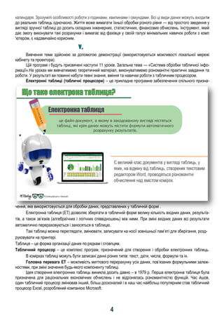 4
календаря. Зрозумілі особливості роботи з годинами, хвилинами і секундами. Всі ці види даних можуть входити
до реальних таблиць одночасно. Життя може вимагати їхньої обробки різного рівня — від простого зведення у
вигляді зручної таблиці до досить складних інженерних, статистичних, фінансових обчислень. Інструмент, який
дає змогу виконувати такі розрахунки і вимагає від фахівця у своїй галузі мінімальних навичок роботи з комп
'ютером, є надзвичайно корисним.
ІV. ІІІІ І ІІ І І І І ІІІ ІІ ІІ І
Вивчення теми здійснюю за допомогою демонстрації (використовуються можливості локальної мережі
кабінету та проектора).
Цій програмі і будуть присвячені наступні 11 уроків. Загальна тема — «Система обробки табличної інфо-
рмації».На уроках ми вивчатимемо теоретичний матеріал, виконуватимемо різноманітні практичні завдання та
роботи. У результаті ви повинні набути певні знання, вміння та навички роботи з табличним процесором.
Електронні таблиці (табличні процесори) – це прикладне програмне забезпечення спільного призна-
чення, яке використовується для обробки даних, представлених у табличній формі .
Електронна таблиця (ЕТ) дозволяє зберігати в табличній формі велику кількість вхідних даних, результа-
тів, а також зв’язків (алгебраїчних і логічних співвідношень) між ними. При зміні вхідних даних всі результати
автоматично перераховуються і заносяться в таблицю.
Такі таблиці можна переглядати, змінювати, записувати на носії зовнішньої пам’яті для зберігання, розд-
руковувати на принтері.
Таблиця – це форма організації даних по рядкам і стовпцям.
Табличний процесор – це комплекс програм, призначений для створення і обробки електронних таблиць.
В комірках таблиці можуть бути записані данні різних типів: текст, дати, числа, формули та ін.
Головна перевага ЕТ – можливість миттєвого перерахунку усіх даних, пов’язаних формульними залеж-
ностями, при зміні значення будь-якого компоненту таблиці.
Ідея створення електронних таблиць виникла досить давно – в 1979 р. Перша електронна таблиця була
призначена для раціональних економічних обчислень і не відрізнялась різноманітністю функцій. Час йшов,
один табличний процесор змінював інший, більш досконалий і в наш час найбільш популярним став табличний
процесор Excel, розроблений компанією Microsoft.
 