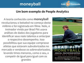 A teoria conhecida como moneyball
revolucionou o beisebol no começo deste
milênio e foi registrada em filme. Nele, o
treinador vivido por Brad Pitt usava
análises de dados dos jogadores para
identificar seus reais talentos e antecipar
o respectivo desempenho. Isso
possibilitou que sua equipe comprasse
atletas que estavam subvalorizados no
mercado e vendesse os sobrevalorizados,
levando times menores, como o seu, a
competir de igual para igual com os
grandes
moneyball
Um bom exemplo de People Analytics
 