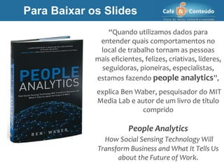 “Quando utilizamos dados para
entender quais comportamentos no
local de trabalho tornam as pessoas
mais eficientes, felizes, criativas, líderes,
seguidoras, pioneiras, especialistas,
estamos fazendo people analytics”,
explica Ben Waber, pesquisador do MIT
Media Lab e autor de um livro de título
comprido
People Analytics
How Social Sensing Technology Will
Transform Business and What It Tells Us
about the Future of Work.
Para Baixar os Slides
 