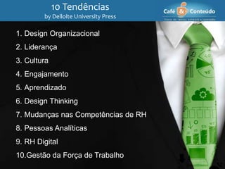 10 Tendências
by Delloite University Press
1. Design Organizacional
2. Liderança
3. Cultura
4. Engajamento
5. Aprendizado
6. Design Thinking
7. Mudanças nas Competências de RH
8. Pessoas Analíticas
9. RH Digital
10.Gestão da Força de Trabalho
 