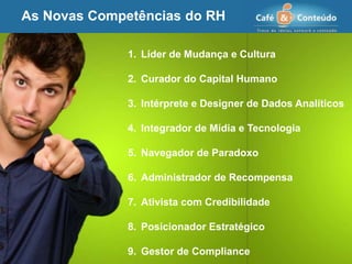 As Novas Competências do RH
1. Líder de Mudança e Cultura
2. Curador do Capital Humano
3. Intérprete e Designer de Dados Analíticos
4. Integrador de Mídia e Tecnologia
5. Navegador de Paradoxo
6. Administrador de Recompensa
7. Ativista com Credibilidade
8. Posicionador Estratégico
9. Gestor de Compliance
 