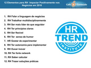 1. RH Falar a linguagem de negócios
2. RH Trabalhar multidisciplinarmente
3. RH Ser mais líder do que seguidor
4. RH Ter princípios claros
5. RH Ser flexível
6. RH Ter senso de humor
7. HR Gostar de experimentar
8. RH Ter autonomia para implementar
9. RH Ousar inovar
10. RH Ter forte network
11. RH Saber calcular
12. RH Trazer soluções práticas
12 Elementos para RH Impactar Positivamente nos
Negócios em 2016
 