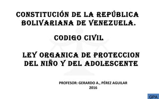 CONSTITUCIÓN DE LA REPÚBLICA
BOLIVARIANA DE VENEZUELA.
PROFESOR: GERARDO A., PÉREZ AGUILAR
2016
CODIGO CIVIL
LEY ORGANICA DE PROTECCION
DEL NIÑO Y DEL ADOLESCENTE
GPA
 