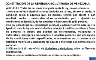 CONSTITUCIÓN DE LA REPÚBLICA BOLIVARIANA DE VENEZUELA
Artículo 21. Todas las personas son iguales ante la ley; en consecuencia:
1.No se permitirán discriminaciones fundadas en la raza, el sexo, el credo, la
condición social o aquellas que, en general, tengan por objeto o por
resultado anular o menoscabar el reconocimiento, goce o ejercicio en
condiciones de igualdad, de los derechos y libertades de toda persona.
2.La ley garantizará las condiciones jurídicas y administrativas para que la
igualdad ante la ley sea real y efectiva; adoptará medidas positivas a favor
de personas o grupos que puedan ser discriminados, marginados o
vulnerables; protegerá especialmente a aquellas personas que por alguna
de las condiciones antes especificadas, se encuentren en circunstancia de
debilidad manifiesta y sancionará los abusos o maltratos que contra ellas se
cometan.
3.Sólo se dará el trato oficial de ciudadano o ciudadana; salvo las fórmulas
diplomáticas.
4.No se reconocen títulos nobiliarios ni distinciones hereditarias
GPA
 