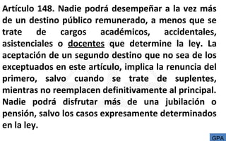 Artículo 148. Nadie podrá desempeñar a la vez más
de un destino público remunerado, a menos que se
trate de cargos académicos, accidentales,
asistenciales o docentes que determine la ley. La
aceptación de un segundo destino que no sea de los
exceptuados en este artículo, implica la renuncia del
primero, salvo cuando se trate de suplentes,
mientras no reemplacen definitivamente al principal.
Nadie podrá disfrutar más de una jubilación o
pensión, salvo los casos expresamente determinados
en la ley.
GPA
 