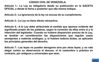 Artículo 1.- La Ley es obligatoria desde su publicación en la GACETA
OFICIAL o desde la fecha a posterior que ella misma indique.
Artículo 2.- La ignorancia de la ley no excusa de su cumplimiento.
Artículo 3.- La Ley no tiene efecto retroactivo.
Artículo 4.- A la Ley debe atribuírsele el sentido que aparece evidente del
significado propio de las palabras, según la conexión de ellas entre sí y la
intención del legislador. Cuando no hubiere disposición precisa de la Ley,
se tendrán en consideración las disposiciones que regulan casos
semejantes o materias análogas; y, si hubiere todavía dudas, se aplicarán
los principios generales del derecho.
Artículo 7.- Las leyes no pueden derogarse sino por otras leyes; y no vale
alegar contra su observancia el desuso, ni la costumbre o práctica en
contrario, por antiguos y universales que sean.
GPA
CÓDIGO CIVIL DE VENEZUELA.
 